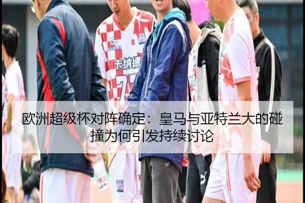 欧洲超级杯对阵确定：皇马与亚特兰大的碰撞为何引发持续讨论